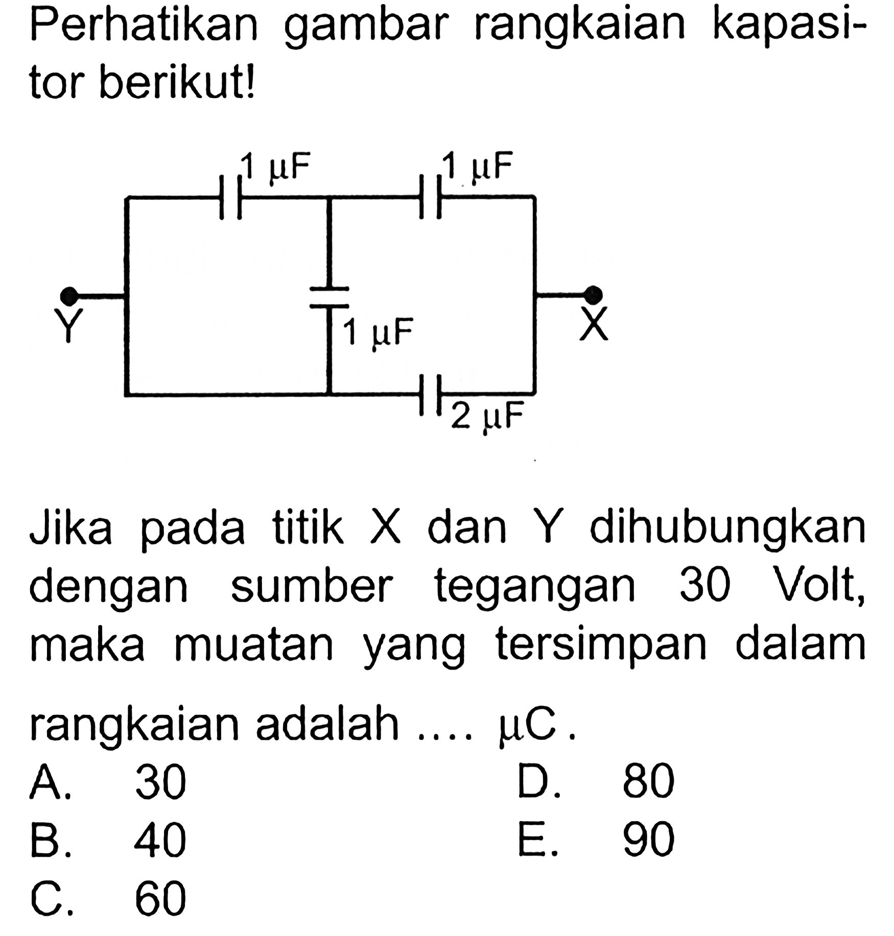 Perhatikan gambar rangkaian kapasitor berikut! 
1 mikro F 1 mikro F Y 1 mikro F X 2 mikro F
Jika pada titik X dan Y dihubungkan dengan sumber tegangan 30 Volt, maka muatan yang tersimpan dalam rangkaian adalah .... mikro C. 
A. 30 D. 80 B. 40 E. 90 C. 60