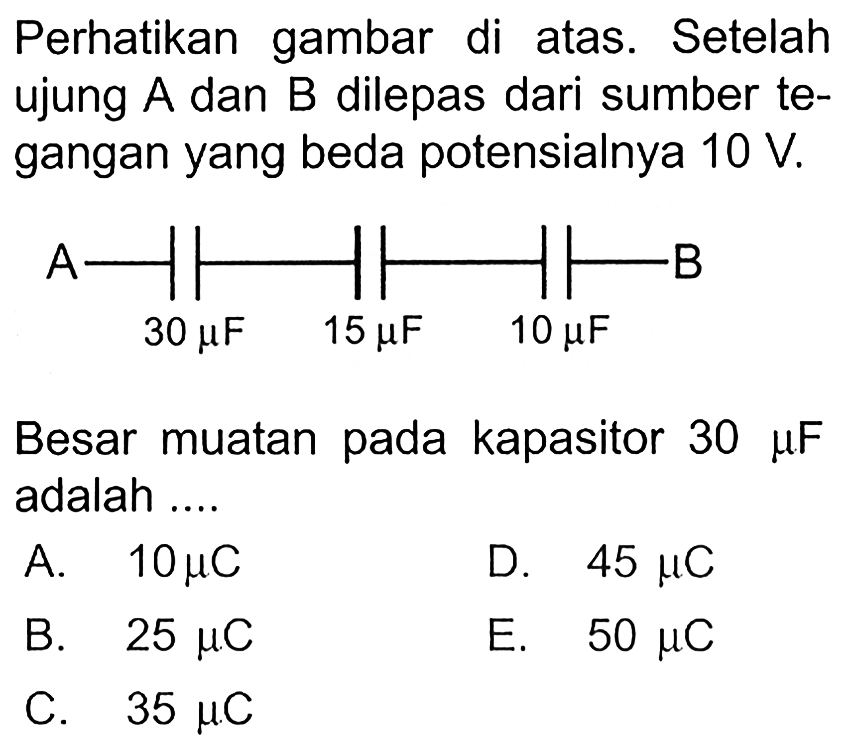 Perhatikan gambar di atas. Setelah ujung A dan B dilepas dari sumber tegangan yang beda potensialnya 10 V. A B 30 mikro F 15 mikro F 10 mikro F Besar muatan pada kapasitor 30 mikro F adalah A. 10 mikro C D. 45 mikro C B. 25 mikro C E. 50 mikro C C. 35 mikro C