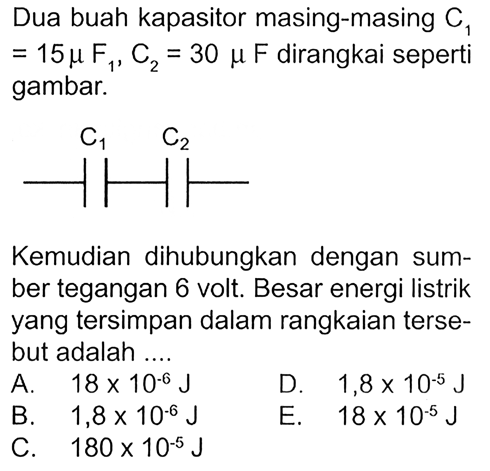 Dua buah kapasitor masing-masing  C1=15 mu F1, C2=30 mu F dirangkai seperti gambar. Kemudian dihubungkan dengan sumber tegangan 6 volt. Besar energi listrik yang tersimpan dalam rangkaian tersebut adalah ....
