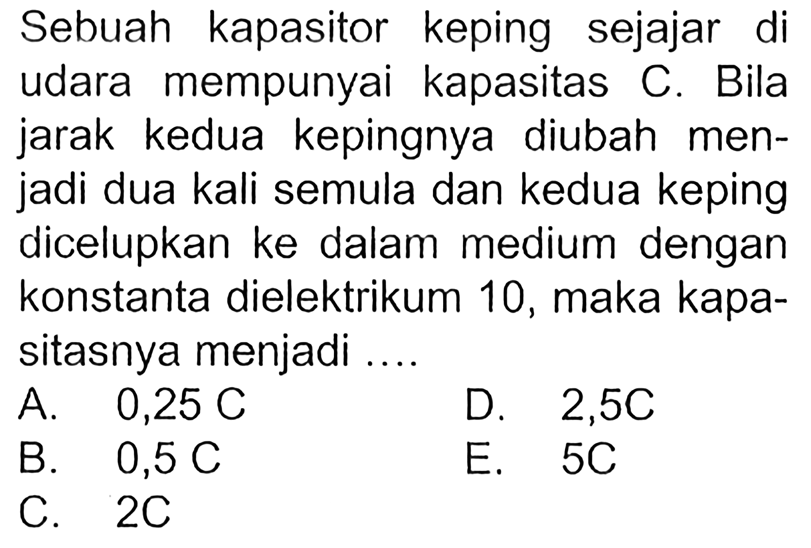 Sebuah kapasitor keping sejajar di udara mempunyai kapasitas C. Bila jarak kedua kepingnya diubah men- jadi dua kali semula dan kedua keping dicelupkan ke dalam medium dengan konstanta dielektrikum 10, maka kapa- sitasnya menjadi ....