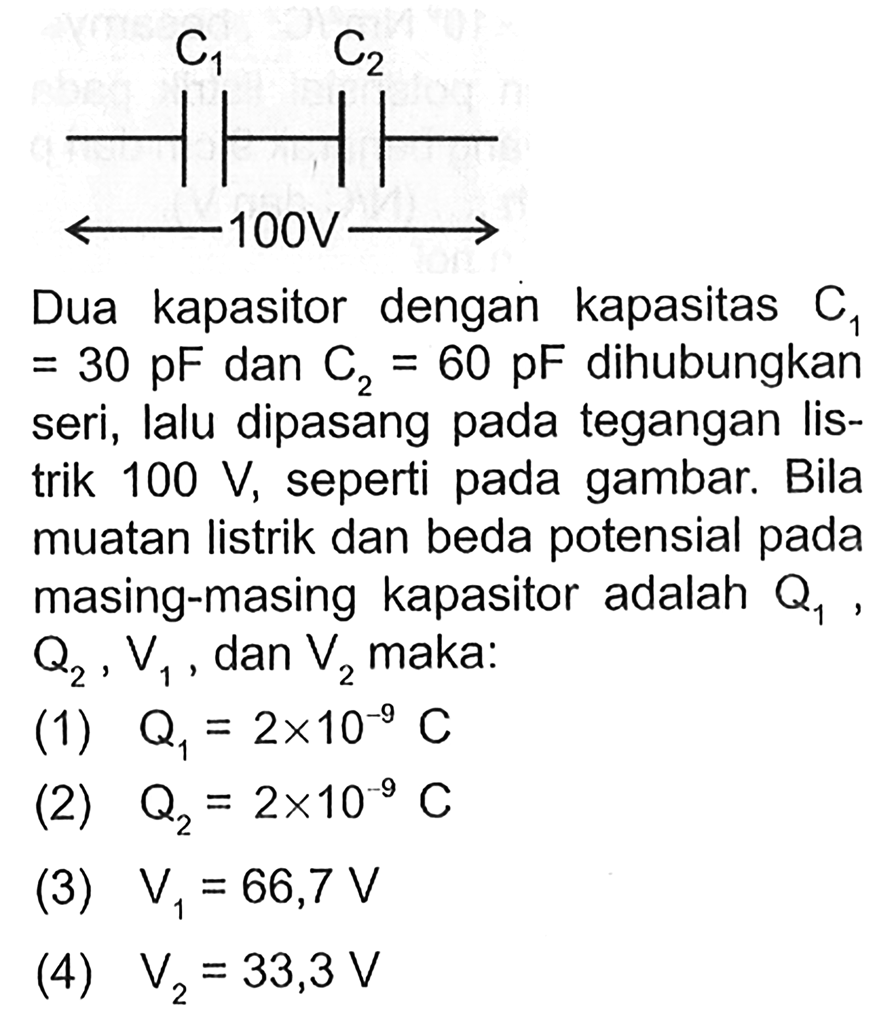 Dua kapasitor dengan kapasitas C1=30 pF dan C2=60 pF dihubungkan seri, lalu dipasang pada tegangan listrik 100 V, seperti pada gambar. Bila muatan listrik dan beda potensial pada masing-masing kapasitor adalah Q1, Q2, V1 dan V2 maka: (1) Q1=2x10^-9 C (2) Q2=2x10^-9 C (3) V1=66,7 V (4) V2=33,3 V