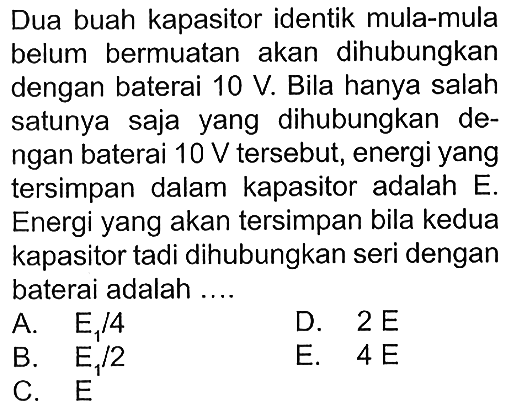 Dua buah kapasitor identik mula-mula belum bermuatan akan dihubungkan dengan baterai 10 V. Bila hanya salah satunya saja dihubungkan dengan baterai 10 V tersebut, energi yang tersimpan dalam kapasitor adalah E. Energi yang akan tersimpan bila kedua kapasitor tadi dihubungkan seri dengan baterai adalah ...