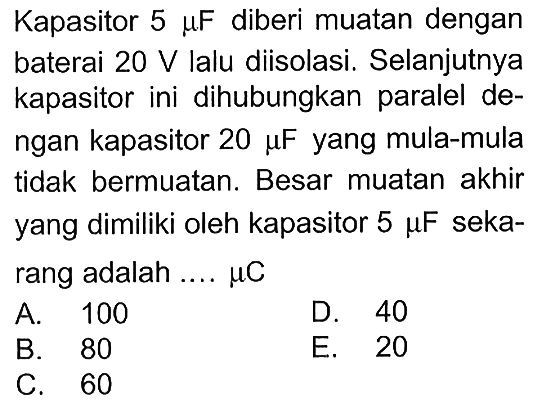 Kapasitor 5 mu F diberi muatan dengan baterai 20 V lalu diisolasi. Selanjutnya kapasitor ini dihubungkan paralel de- ngan kapasitor 20 mu F yang mula-mula tidak bermuatan. Besar muatan akhir yang dimiliki oleh kapasitor 5 mu F seka- rang adalah ... mu C