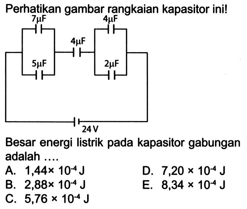 Perhatikan gambar rangkaian kapasitor ini! 
7 mikro F 4 mikro F 4 mikro F 5 mikro F 2 mikro F 24 V 
Besar energi listrik pada kapasitor gabungan adalah 
A. 1,44 x 10^(-4) J D. 7,20 x 10^(-4) J B. 2,88 x 10^(-4) J E. 8,34 x 10^(-4) J C. 5,76 x 10^(-4) J