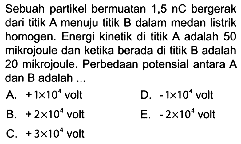 Sebuah partikel bermuatan 1,5 nC bergerak dari titik A menuju titik B dalam medan listrik homogen. Energi kinetik di titik A adalah 50 mikrojoule dan ketika berada di titik B adalah 20 mikrojoule. Perbedaan potensial antara A dan B adalah ...