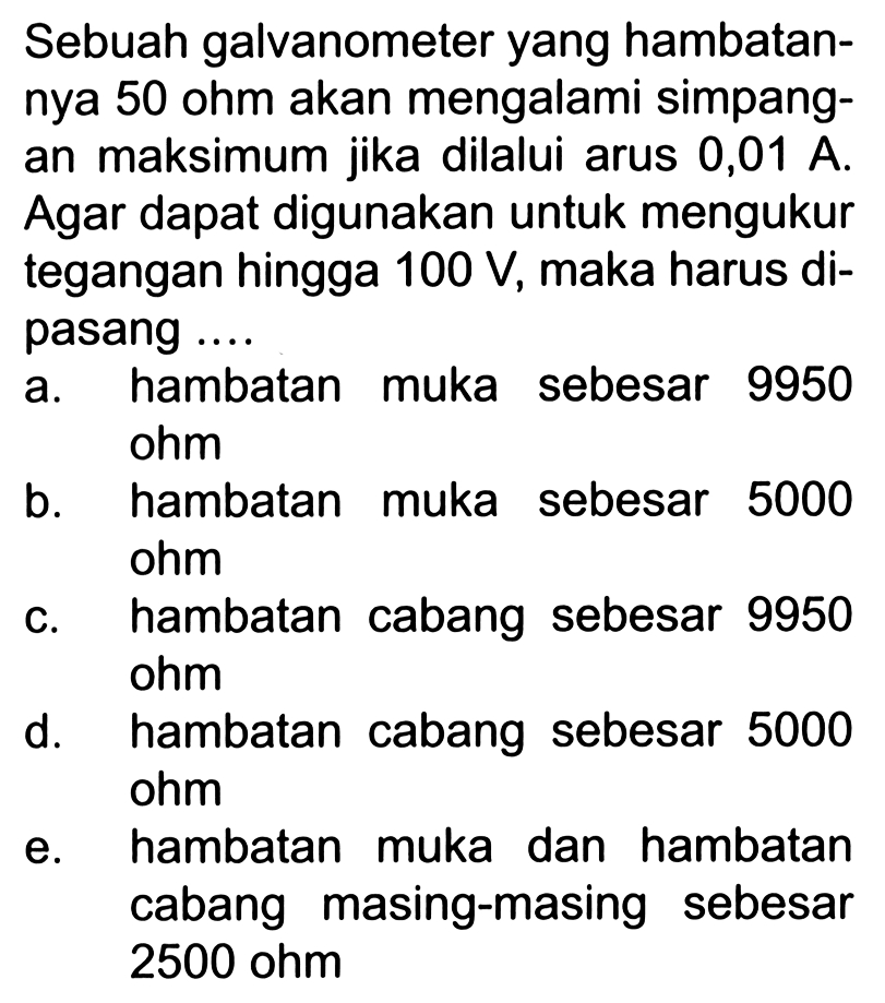 Sebuah galvanometer yang hambatannya 50 ohm akan mengalami simpangan maksimum jika dilalui arus 0,01 A. Agar dapat digunakan untuk mengukur tegangan hingga 100 V, maka harus dipasang ...