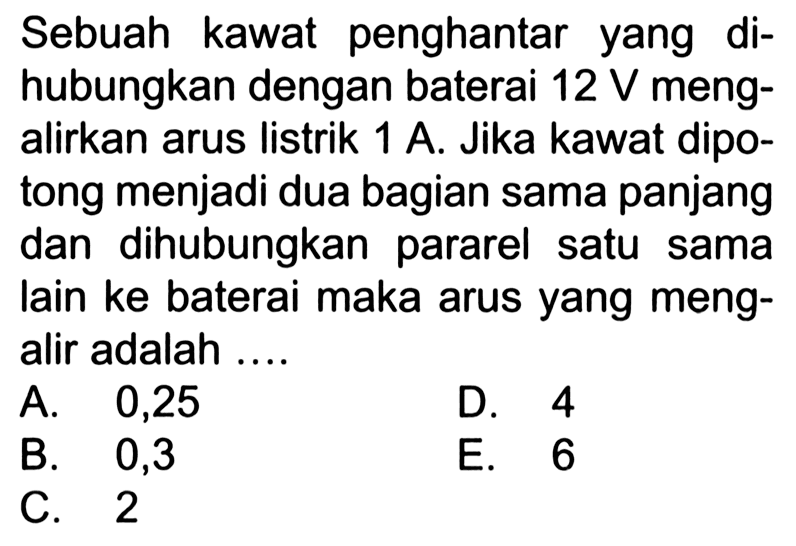 Sebuah kawat penghantar yang dihubungkan dengan baterai 12 V mengalirkan arus listrik 1 A. Jika kawat dipotong menjadi dua bagian sama panjang dan dihubungkan pararel satu sama lain ke baterai maka arus yang mengalir adalah ....