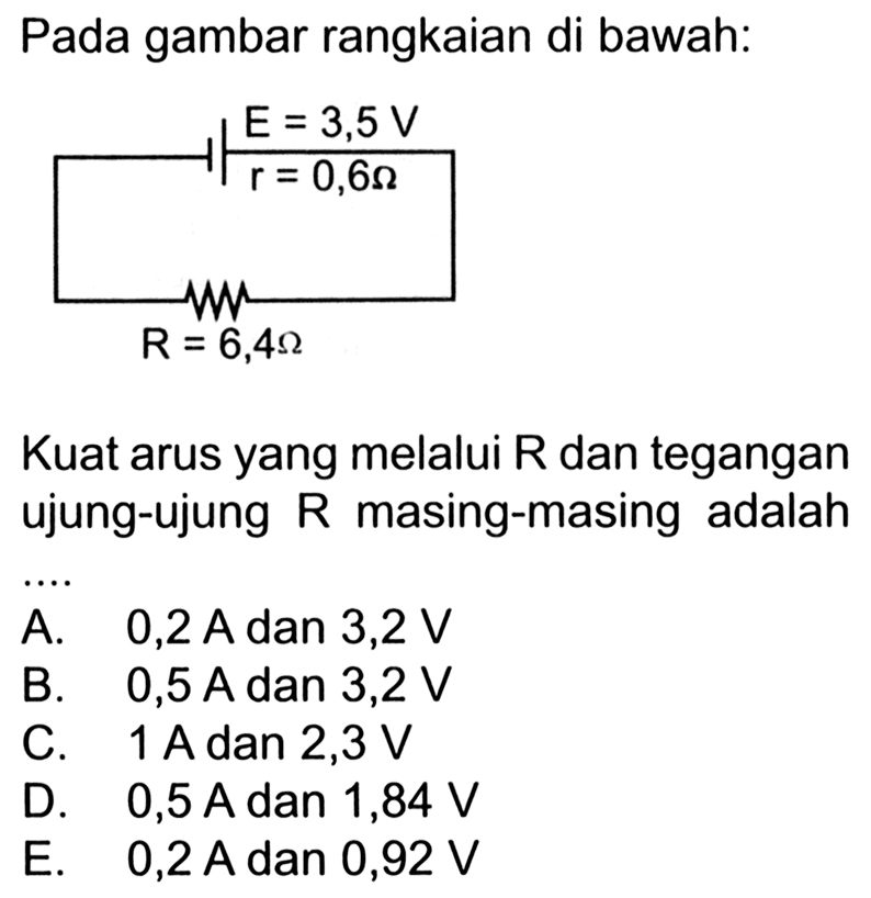 Pada gambar rangkaian di bawah: E=3,5 V r = 0,62 Ohm R = 6,4 Ohm Kuat arus yang melalui R dan tegangan ujung-ujung R masing-masing adalah ....