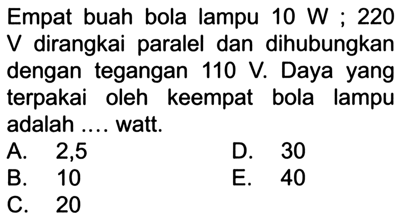 Empat buah bola lampu 10 W ; 220 V dirangkai paralel dan dihubungkan dengan tegangan 110 V. Daya yang terpakai oleh keempat bola lampu adalah .... watt.