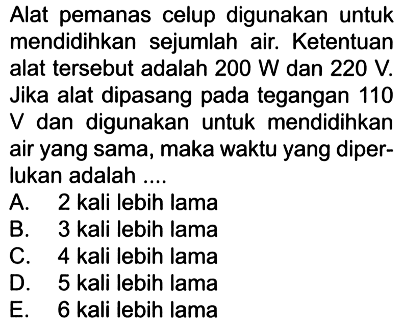 Alat pemanas celup digunakan untuk mendidihkan sejumlah air. Ketentuan alat tersebut adalah 200 W dan 220 V. Jika alat dipasang pada tegangan 110 V dan digunakan untuk mendidihkan air yang sama, maka waktu yang diper- lukan adalah .... 