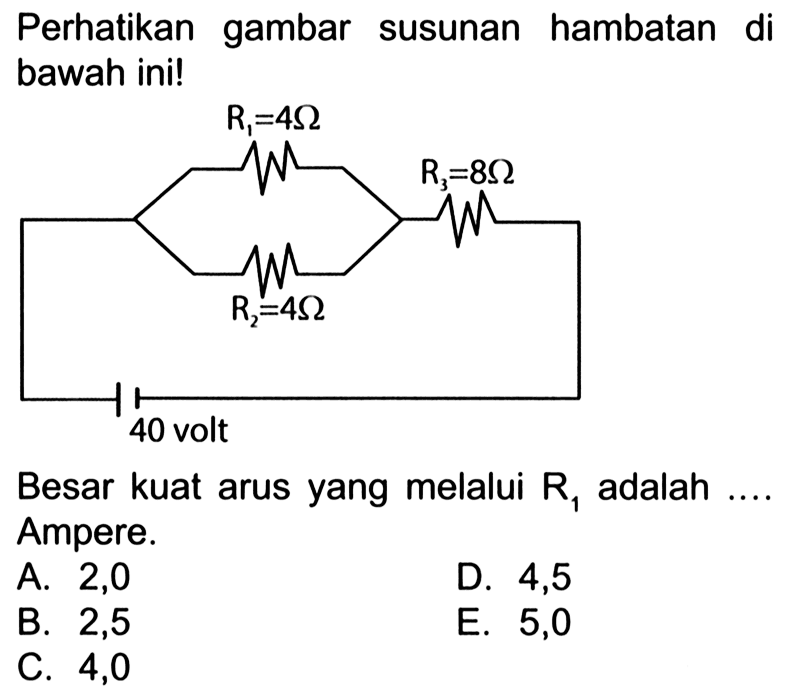 Perhatikan gambar susunan hambatan di bawah ini! R1=4 ohm, R2=4 Ohm R3=8 Ohm 40 volt Besar kuat arus yang melalui R1 adalah .... Ampere.A. 2,0 B. 2,5 D. 4,5 C. 4,0 E. 5,0 