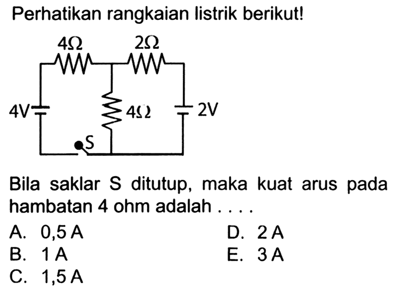 Perhatikan rangkaian listrik berikut! 4 Ohm 2 Ohm 4 V 4 Ohm 2 V SBila saklar S ditutup, maka kuat arus pada hambatan 4 ohm adalah ...