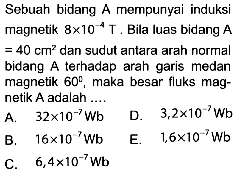 Sebuah bidang A mempunyai induksi magnetik 8x10^(-4) T. Bila luas bidang A=40 cm^2 dan sudut antara arah normal bidang A terhadap arah garis medan magnetik 60, maka besar fluks magnetik A adalah .... 