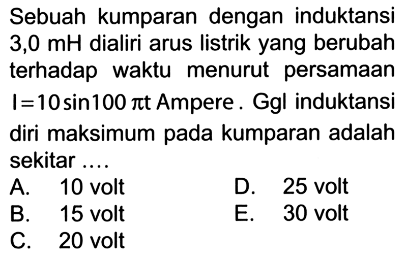 Sebuah kumparan dengan induktansi 3,0 mH dialiri arus listrik yang berubah terhadap waktu menurut persamaan I = 10 sin (100 pi t) Ampere. Ggl induktansi diri maksimum pada kumparan adalah sekitar