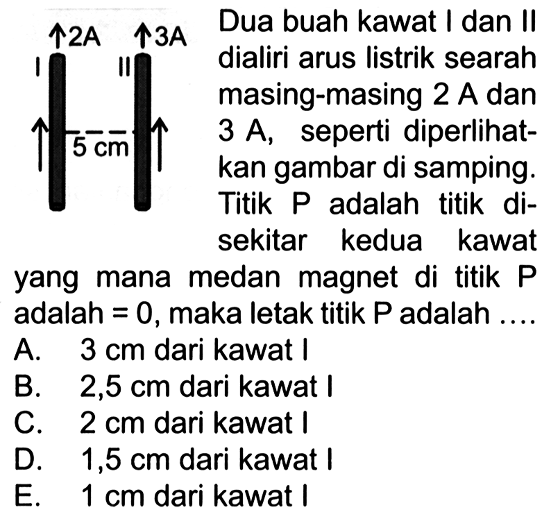 2A 3A I II 5 cm Dua buah kawat I dan Il dialiri arus listrik searah masing-masing 2 A dan 3 A, seperti diperlihatkan gambar di samping. Titik P adalah titik di sekitar kedua kawat yang mana medan magnet  di titik P adalah = 0, maka letak titik P adalah A. 3 cm dari kawat I B. 2,5 cm dari kawat I C. 2 cm dari kawat I D. 1,5 cm dari kawat I E. 1 cm dari kawat I