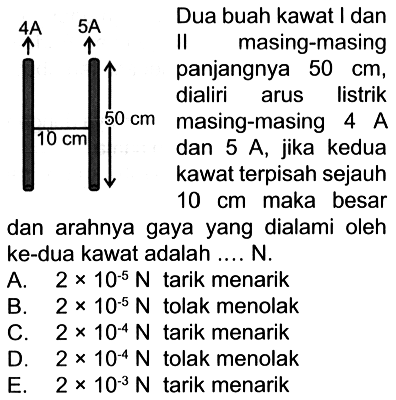 4A 5A  50 cm 10 cm 
Dua buah kawat I dan II masing-masing panjangnya 50 cm, dialiri arus listrik 50 cm, masing-masing 4 A dan 5 A, jika kedua kawat terpisah sejauh 10 cm maka besar dan arahnya gaya yang dialami oleh kedua kawat adalah ... N. 
A. 2 x 10^(-5) N tarik menarik B. 2 x 10^(-5) N tolak menolak C. 2 x 10^(-4) N tarik menarik D. 2 x 10^(-4) N tolak menolak E. 2 x 10^(-3) N tarik menarik