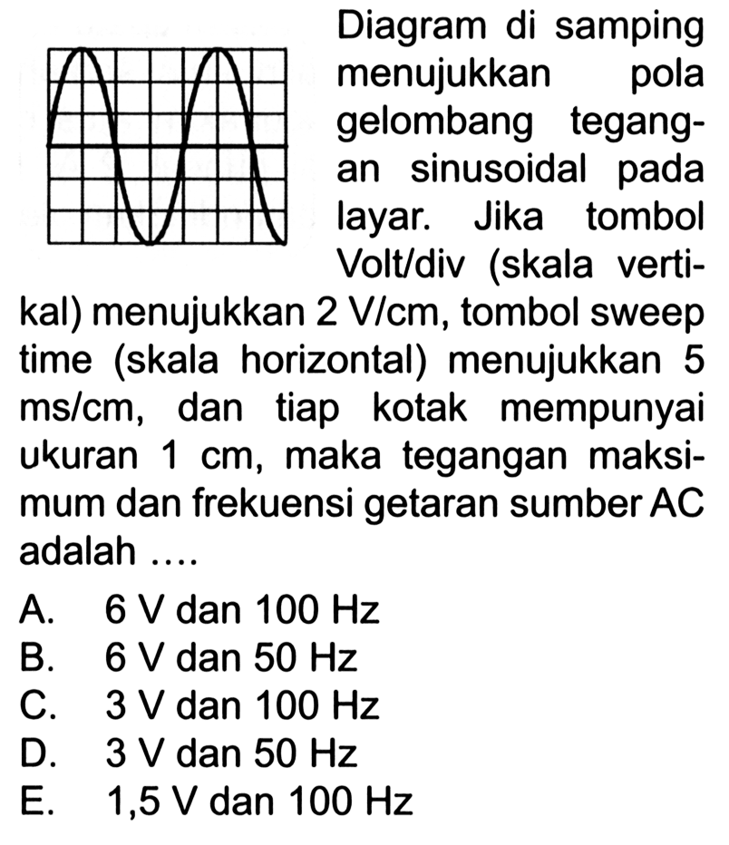 Diagram di samping menujukkan pola gelombang tegangan sinusoidal pada layar. Jika tombol Volt/div (skala vertikal) menujukkan 2 V/cm, tombol sweep time (skala horizontal) menujukkan 5 ms/cm, dan tiap kotak mempunyai Ukuran 1 cm, maka tegangan maksimum dan frekuensi getaran sumber AC adalah .... A. 6 V dan 100 Hz B. 6 V dan 50 Hz C. 3 V dan 100 Hz D. 3 V dan 50 Hz E. 1,5 V dan 100 Hz