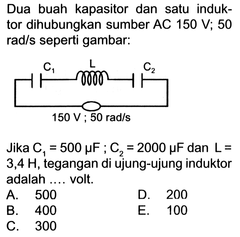 Dua buah kapasitor dan satu induktor dihubungkan sumber AC 150 V ; 50 rad/s seperti gambar:
C1 L C2 150 V : 50 rad/s
Jika C1=500 mikro F ; C_(2)=2000 mikro F dan L=  3,4 H , tegangan di ujung-ujung induktor adalah .... volt.
