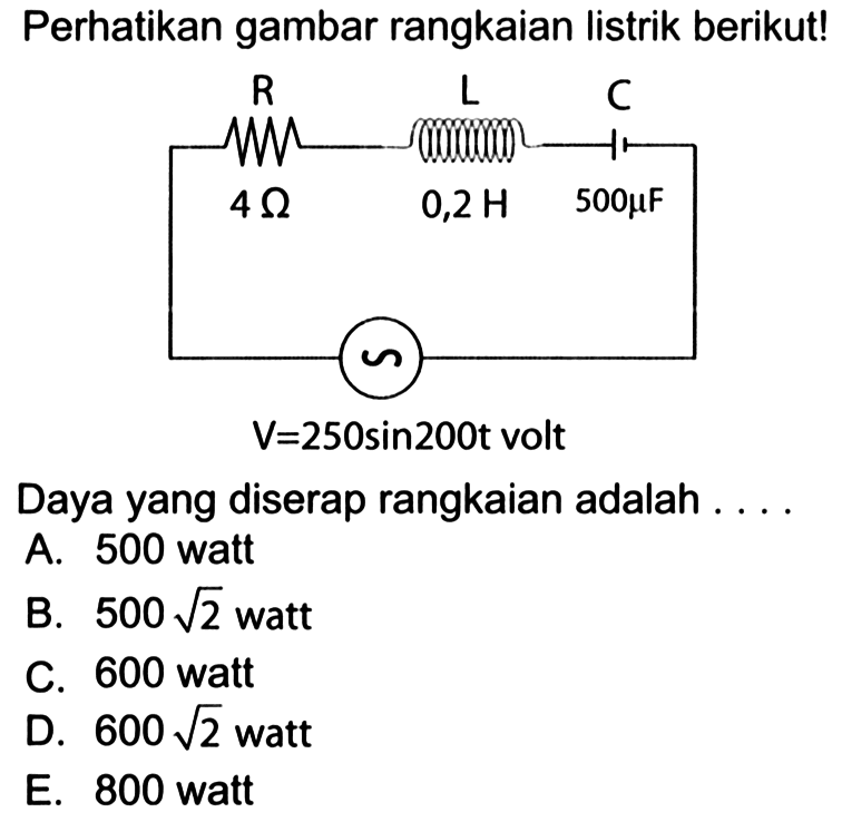 Perhatikan gambar rangkaian Iistrik berikut! 
R L C 4 Ohm 0,2 H 500 mikro F V = 250 sin 200t volt
Daya yang diserap rangkaian adalah 
A. 500 watt 
B. 500 akar(2) watt 
C. 600 watt 
D. 600 akar(2) watt 
E. 800 watt