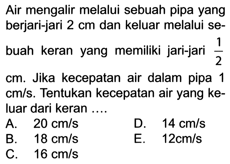 Air mengalir melalui sebuah pipa yang berjari-jari 2 cm dan keluar melalui sebuah keran yang memiliki jari-jari 1/2 cm. Jika kecepatan air dalam pipa 1  cm/s. Tentukan kecepatan air yang keluar dari keran ... 