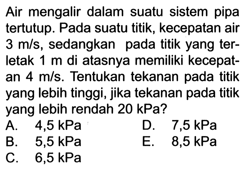 Air mengalir dalam suatu sistem pipa tertutup. Pada suatu titik, kecepatan air 3 m/s, sedangkan pada titik yang terletak 1 m di atasnya memiliki kecepatan 4 m/s. Tentukan tekanan pada titik yang lebih tinggi, jika tekanan pada titik yang lebih rendah 20 kPa?