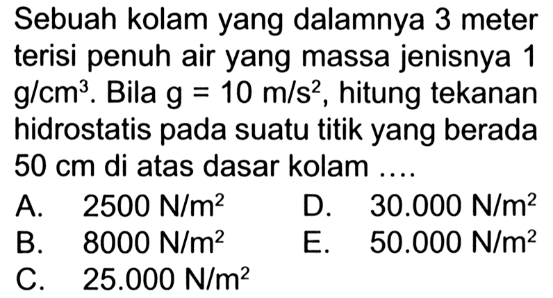 Sebuah kolam yang dalamnya 3 meter terisi penuh air yang massa jenisnya 1 g/cm^3. Bila g=10 m/s^2, hitung tekanan hidrostatis pada suatu titik yang berada 50 cm di atas dasar kolam .... 