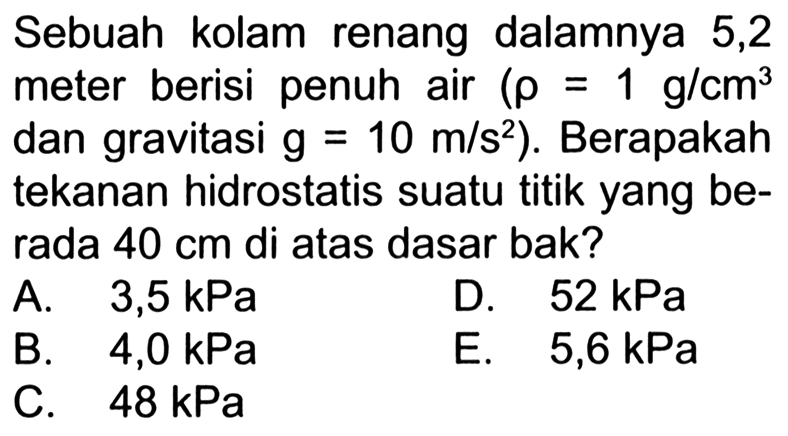 Sebuah kolam renang dalamnya 5,2 meter berisi penuh air (rho=1 g/cm^3. dan gravitasi g=10 m/s^2). Berapakah tekanan hidrostatis suatu titik yang berada 40 cm di atas dasar bak? 