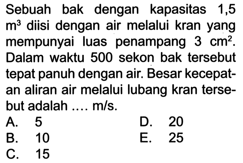 Sebuah bak dengan kapasitas 1,5 m^3 diisi dengan air melalui kran yang mempunyai luas penampang 3 cm^2. Dalam waktu 500 sekon bak tersebut tepat penuh dengan air. Besar kecepatan aliran air melalui lubang kran tersebut adalah ... m/s.