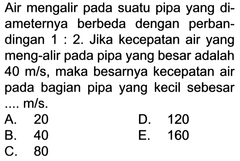 Air mengalir pada suatu pipa yang diameternya berbeda dengan perbandingan 1:2. Jika kecepatan air yang meng-alir pada pipa yang besar adalah 40 m/s, maka besarnya kecepatan air pada bagian pipa yang kecil sebesar ... m/s. 