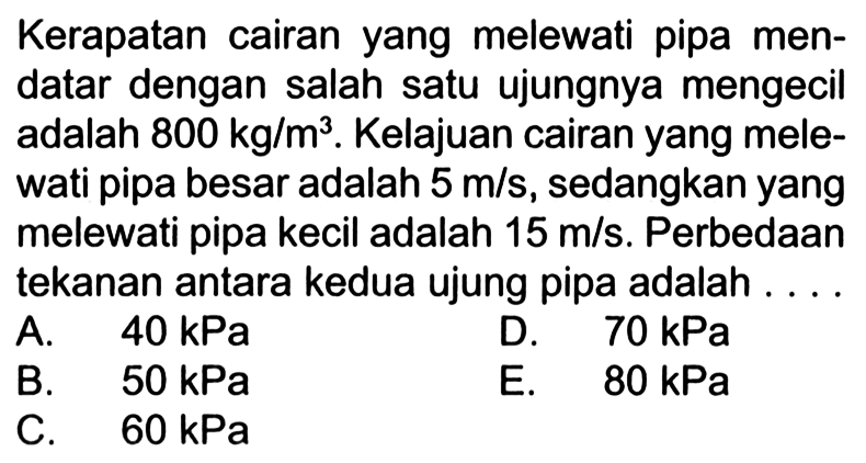 Kerapatan cairan yang melewati pipa mendatar dengan salah satu ujungnya mengecil adalah 800 kg/m^3. Kelajuan cairan yang melewati pipa besar adalah 5 m/s, sedangkan yang melewati pipa kecil adalah 15 m/s. Perbedaan tekanan antara kedua ujung pipa adalah ... 