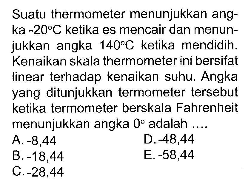 Suatu thermometer menunjukkan angka  -20 C ketika es mencair dan menunjukkan angka 140 C  ketika mendidih. Kenaikan skala thermometer ini bersifat linear terhadap kenaikan suhu. Angka yang ditunjukkan termometer tersebut ketika termometer berskala Fahrenheit menunjukkan angka 0 adalah .... 