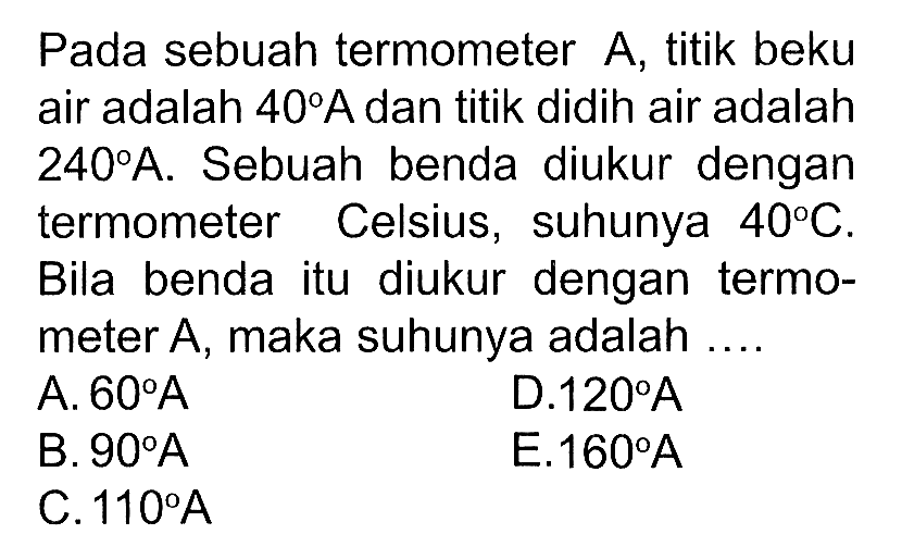 Pada sebuah termometer A, titik beku air adalah 40 A dan titik didih air adalah 240 A . Sebuah benda diukur dengan termometer Celsius, suhunya 40 C. Bila benda itu diukur dengan termometer A, maka suhunya adalah ....