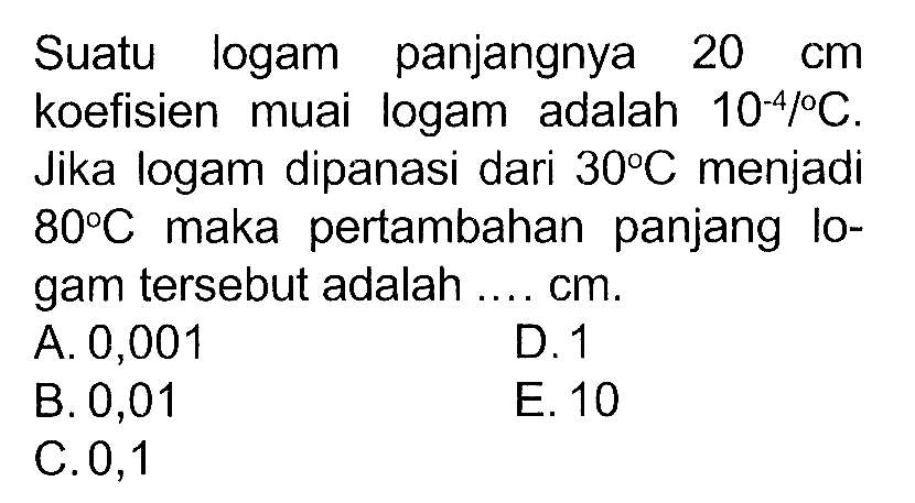 Suatu logam panjangnya 20 cm koefisien muai logam adalah 10^(-4)/C. Jika logam dipanasi dari 30 C menjadi 80 C maka pertambahan panjang logam tersebut adalah ... cm.