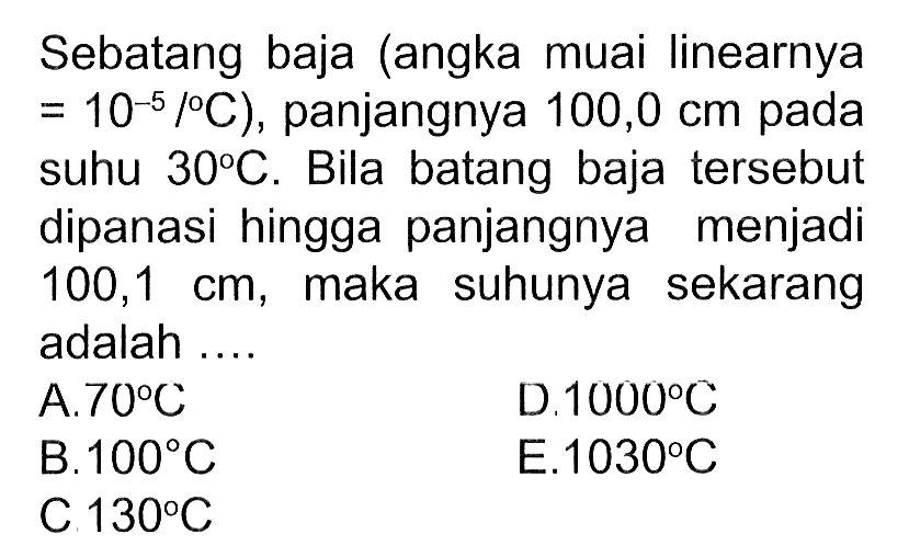 Sebatang baja (angka muai linearnya = 10^(-5) / C), panjangnya 100,0 cm pada suhu 30 C. Bila batang baja tersebut dipanasi hingga panjangnya menjadi  100,1 cm , maka suhunya sekarang adalah ....