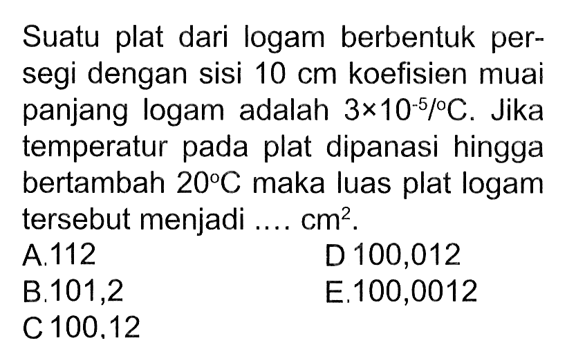 Suatu plat dari logam berbentuk persegi dengan sisi 10 cm koefisien muai panjang logam adalah 3 x 10^(-5)/C. Jika temperatur pada plat dipanasi hingga bertambah 20 C maka luas plat logam tersebut menjadi ... cm^2. 
