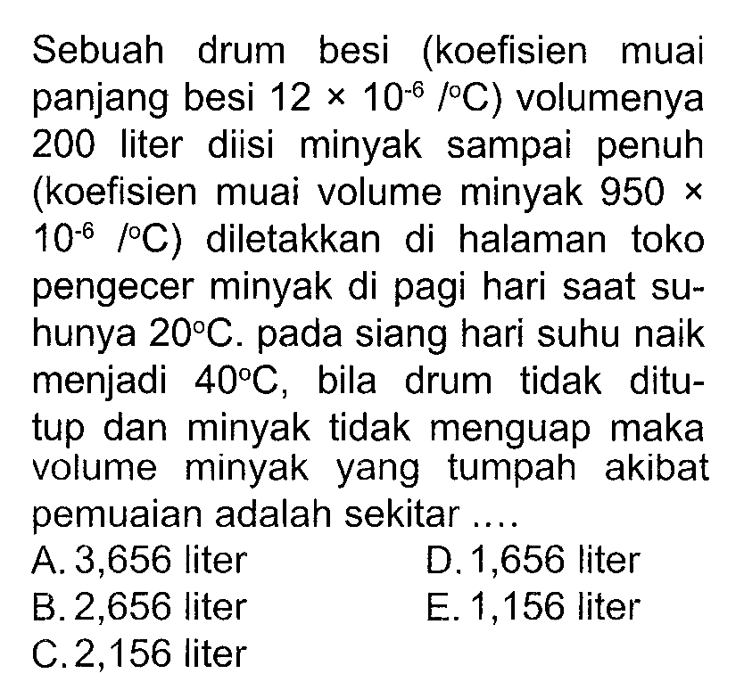 Sebuah drum besi (koefisien muai panjang besi 12 x 10^(-6) / C) volumenya 200 liter diisi minyak sampai penuh (koefisien muai volume minyak 950 x 10^(-6) / C) diletakkan di halaman toko pengecer minyak di pagi hari saat suhunya  20 C . pada siang hari suhu naik menjadi  40 C , bila drum tidak ditutup dan minyak tidak menguap maka volume minyak yang tumpah akibat pemuaian adalah sekitar ....