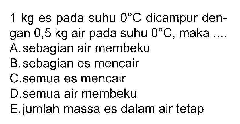 1 kg es pada suhu 0 C dicampur dengan 0,5 kg air pada suhu 0 C, maka .... A. sebagian air membeku B. sebagian es mencair C. semua es mencair D.semua air membeku E.jumlah massa es dalam air tetap 