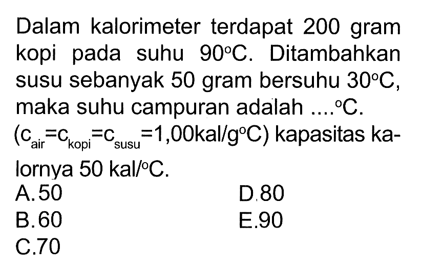 Dalam kalorimeter terdapat 200 gram kopi pada suhu 90 C. Ditambahkan susu sebanyak 50 gram bersuhu 30 C, maka suhu campuran adalah ... C. (c air = c kopi = c susu = 1,00 kal/g C) kapasitas kalornya 50 kal/C.