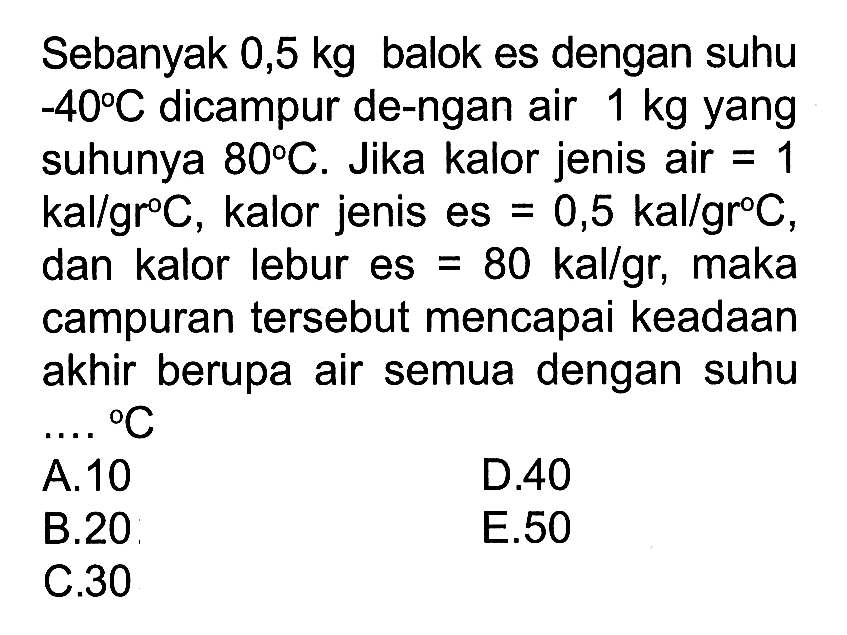 Sebanyak 0,5 kg balok es dengan suhu -40 C dicampur dengan air  1 kg  yang suhunya  80 C. Jika kalor jenis air  =1  kal/gr C, kalor jenis es =0,5 kal/gr C, dan kalor lebur es =80 kal/gr, maka campuran tersebut mencapai keadaan akhir berupa air semua dengan suhu  .... C 