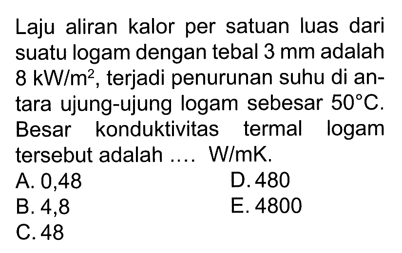 Laju aliran kalor per satuan luas dari suatu logam dengan tebal  3 mm  adalah 8 kW/m^2, terjadi penurunan suhu di antara ujung-ujung logam sebesar  50 C . Besar konduktivitas termal logam tersebut adalah .... W/mK.
