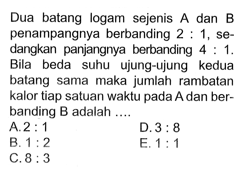 Dua batang logam sejenis A dan B penampangnya berbanding 2:1, sedangkan panjangnya berbanding 4:1. Bila beda suhu ujung-ujung kedua batang sama maka jumlah rambatan kalor tiap satuan waktu pada A dan berbanding B adalah .... 