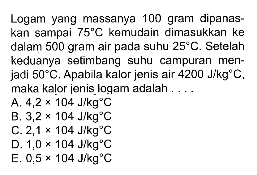 Logam yang massanya 100 gram dipanaskan sampai 75 C kemudian dimasukkan ke dalam 500 gram air pada suhu 25 C. Setelah keduanya setimbang suhu campuran menjadi 50 C. Apabila kalor jenis air 4200 J/kg C, maka kalor jenis logam adalah 
