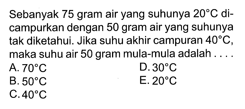 Sebanyak 75 gram air yang suhunya 20 C dicampurkan dengan 50 gram air yang suhunya tak diketahui. Jika suhu akhir campuran 40 C , maka suhu air 50 gram mula-mula adalah... 