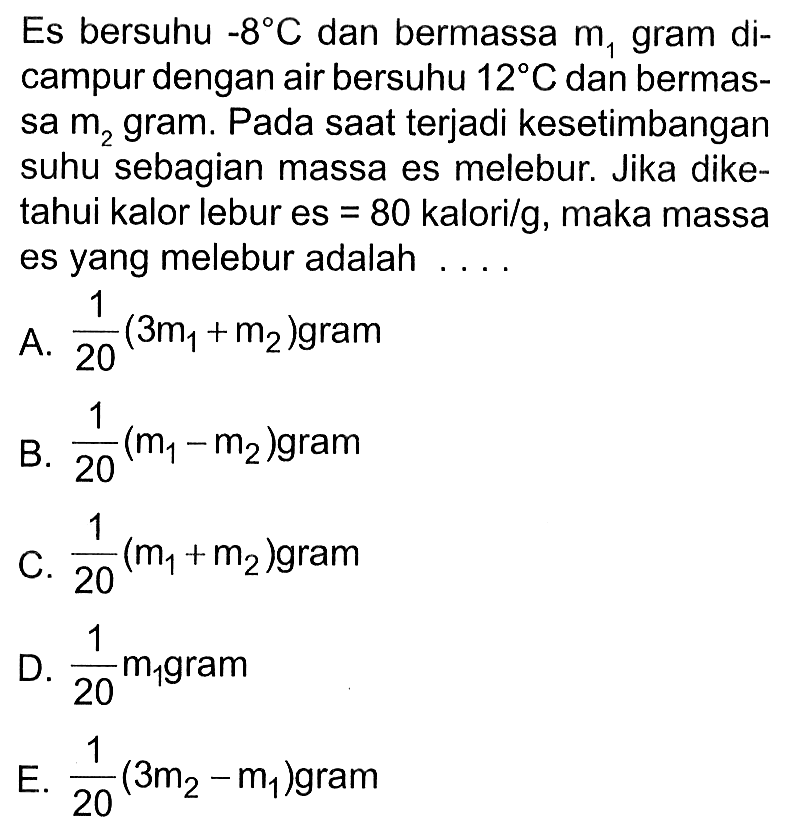 Es bersuhu -8 C dan bermassa  m1  gram dicampur dengan air bersuhu 12 C dan bermassa  m2  gram. Pada saat terjadi kesetimbangan suhu sebagian massa es melebur. Jika diketahui kalor lebur es=80 kalori/g, maka massa es yang melebur adalah ... 