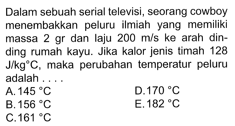 Dalam sebuah serial televisi, seorang cowboy menembakkan peluru ilmiah yang memiliki massa 2 gr dan laju 200 m/s ke arah dinding rumah kayu. Jika kalor jenis timah 128 J/kg C, maka perubahan temperatur peluru adalah....