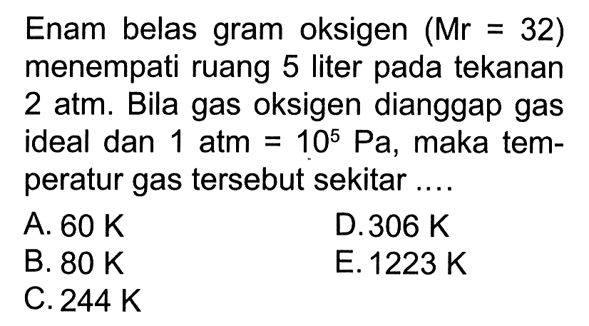 Enam belas gram oksigen (Mr = 32) menempati ruang 5 liter pada tekanan 2 atm. Bila gas oksigen dianggap gas ideal dan 1 atm = 10^5 Pa, maka temperatur gas tersebut sekitar 
