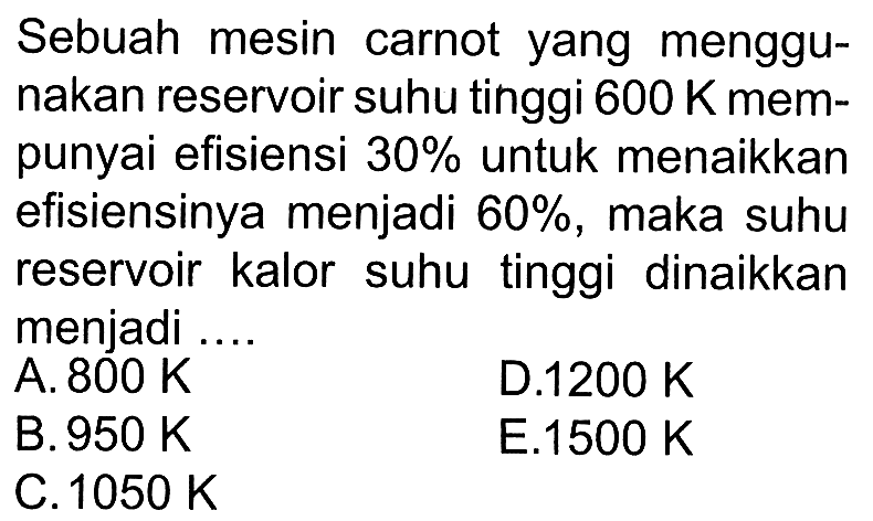 Sebuah mesin carnot yang menggunakan reservoir suhu tinggi 600 K mempunyai efisiensi 30% untuk menaikkan efisiensinya menjadi 60%, maka suhu reservoir kalor suhu tinggi dinaikkan menjadi .... 