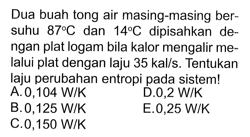 Dua buah tong air masing-masing bersuhu 87 C dan 14 C dipisahkan dengan plat logam bila kalor mengalir melalui plat dengan laju 35 kal/s. Tentukan laju perubahan entropi pada sistem!