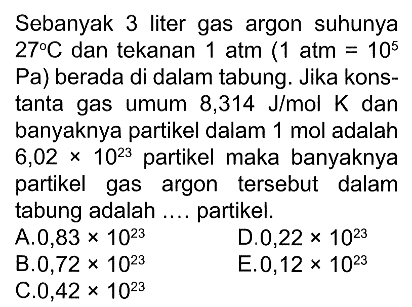 Sebanyak 3 liter gas argon suhunya 27 C dan tekanan 1 atm(1 atm=10^5 Pa) berada di dalam tabung. Jika konstanta gas umum 8,314 J/mol K dan banyaknya partikel dalam 1 mol adalah 6,02 x 10^23 partikel maka banyaknya partikel gas argon tersebut dalam tabung adalah .... partikel.