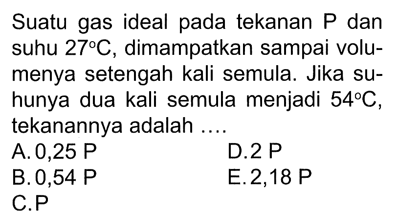 Suatu gas ideal pada tekanan P dan suhu 27 C, dimampatkan sampai volumenya setengah kali semula. Jika suhunya dua kali semula menjadi 54 C, tekanannya adalah ... 